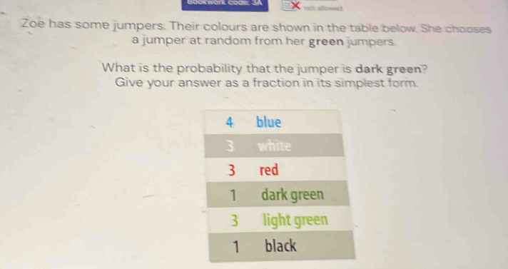 Gookwark code: SA not allowed 
Zoe has some jumpers. Their colours are shown in the table below. She chooses 
a jumper at random from her green jumpers. 
What is the probability that the jumper is dark green? 
Give your answer as a fraction in its simplest form.