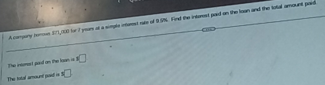 A company horrowr $71,000 for 7 years at a simple interest rate of 9.5%. Find the interest paid on the loan and the total amount paid 
The interest paid on the loan is s□. 
The total amount paid is s□.