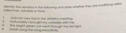 Identify the adverbs in the following and state whether they are modifying verbs, 
adjectives, adverbs or tone. 
1. Josh ran very fast in the athletics meeting. 
2. Fortunately I brought my umbrella with me. 
3. The bright green car went through the red light. 
4. Sarah sang the song beautifully.