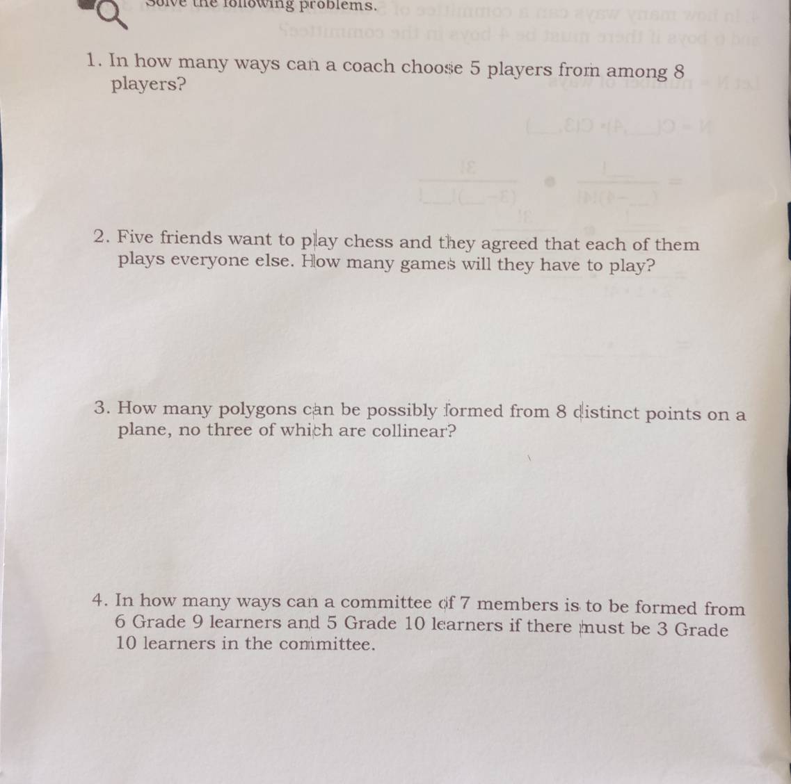 Solve the lolowing problems. 
1. In how many ways can a coach choose 5 players from among 8
players? 
2. Five friends want to play chess and they agreed that each of them 
plays everyone else. How many games will they have to play? 
3. How many polygons can be possibly formed from 8 distinct points on a 
plane, no three of which are collinear? 
4. In how many ways can a committee of 7 members is to be formed from
6 Grade 9 learners and 5 Grade 10 learners if there must be 3 Grade
10 learners in the committee.