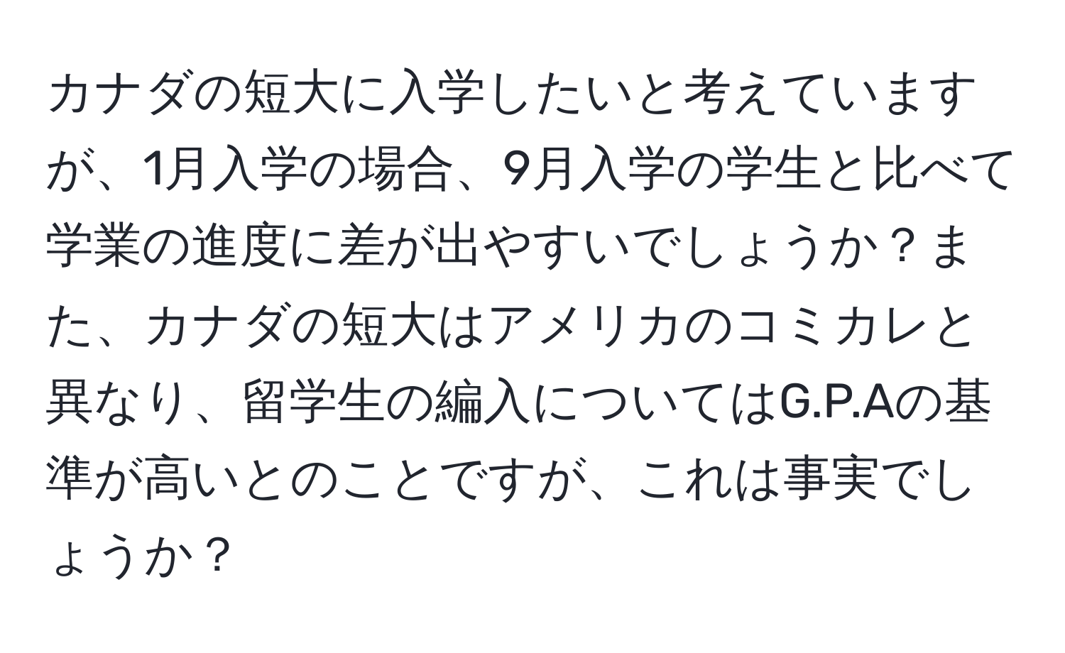 カナダの短大に入学したいと考えていますが、1月入学の場合、9月入学の学生と比べて学業の進度に差が出やすいでしょうか？また、カナダの短大はアメリカのコミカレと異なり、留学生の編入についてはG.P.Aの基準が高いとのことですが、これは事実でしょうか？