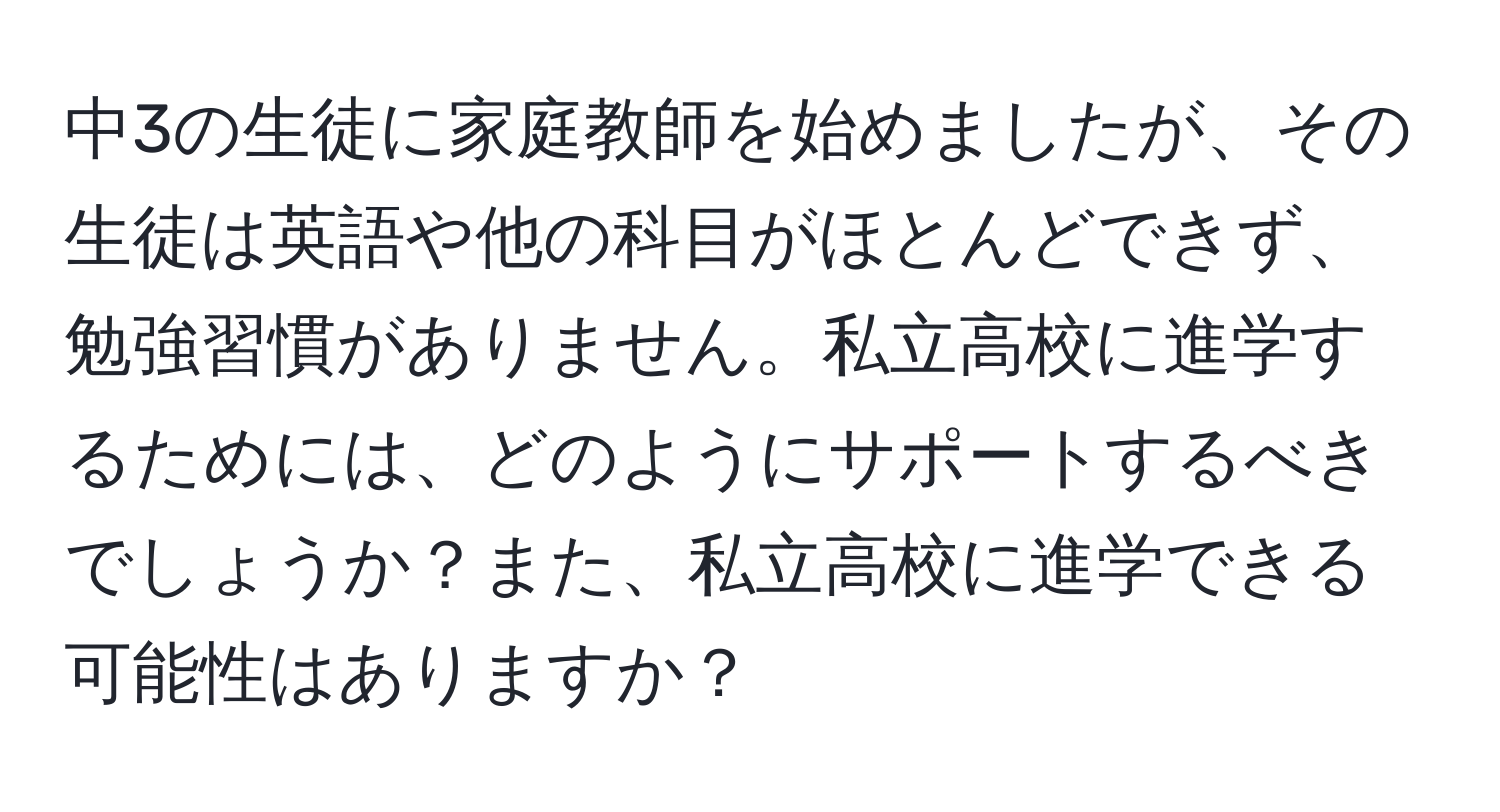 中3の生徒に家庭教師を始めましたが、その生徒は英語や他の科目がほとんどできず、勉強習慣がありません。私立高校に進学するためには、どのようにサポートするべきでしょうか？また、私立高校に進学できる可能性はありますか？