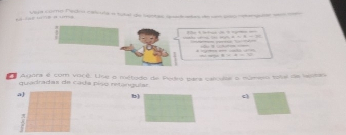 Veja como Pedro caícula o total de lajotas quadradas de um piso retangular sem care
tá-las uma a uma
codo ue ou se0, a São 4 lnhas de 3 lotas 1
x+= 
Podees pensor também são 8 coluras com
4 lejotos e costo 1ma
8* 4=32
Agora é com você. Use o método de Pedro para calicular o número total de lajotas
quadradas de cada piso retangular.
a)
b)
c)