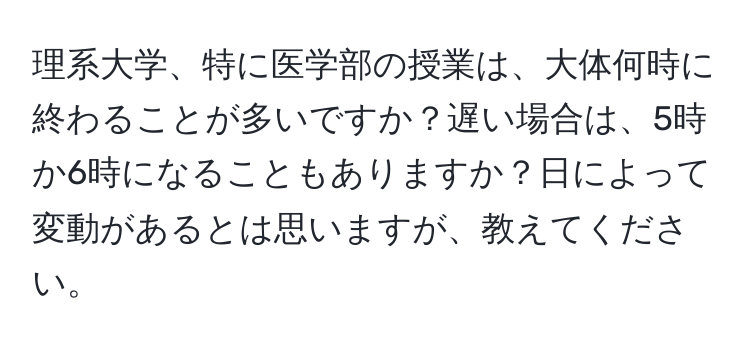 理系大学、特に医学部の授業は、大体何時に終わることが多いですか？遅い場合は、5時か6時になることもありますか？日によって変動があるとは思いますが、教えてください。