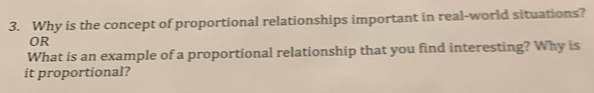 Why is the concept of proportional relationships important in real-world situations? 
OR 
What is an example of a proportional relationship that you find interesting? Why is 
it proportional?