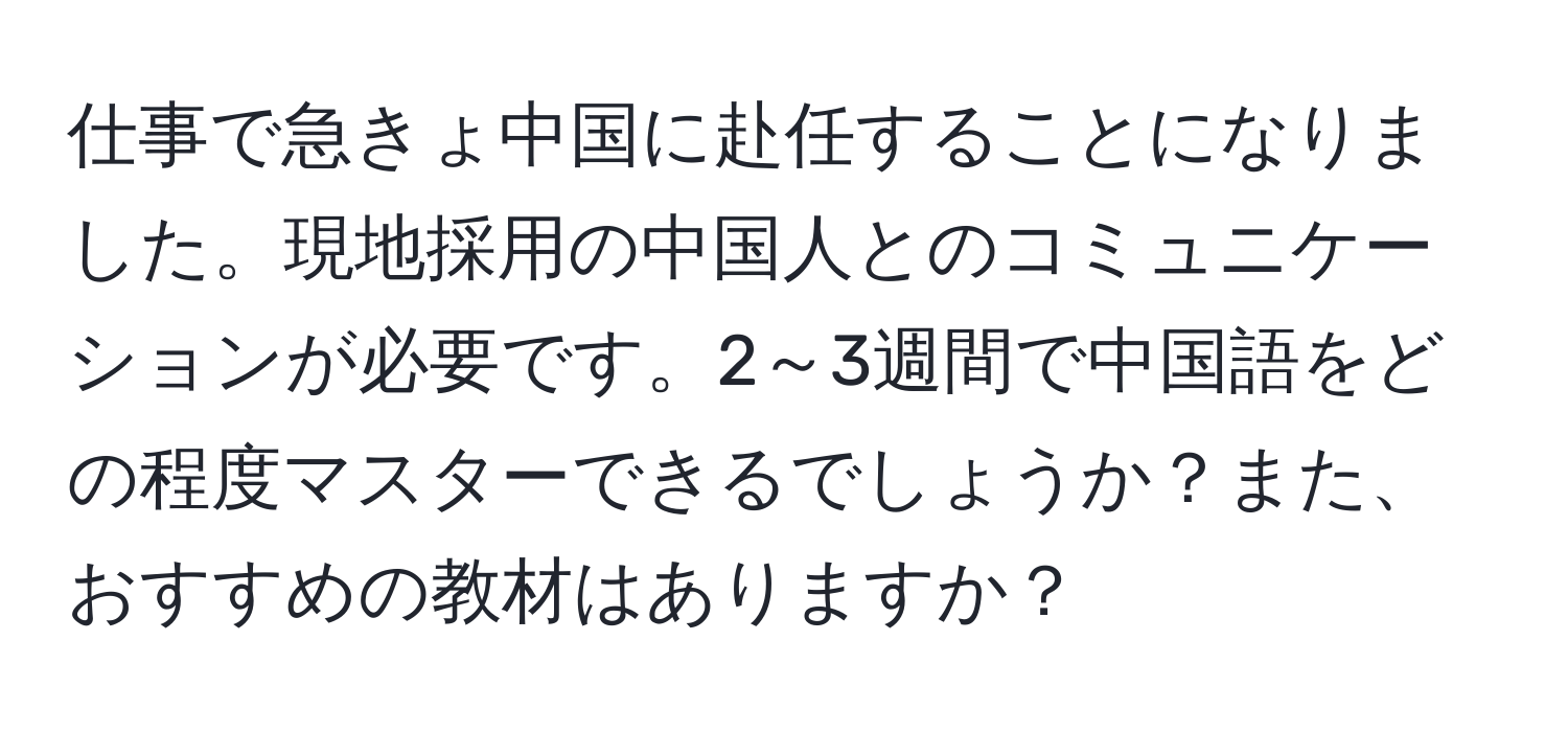 仕事で急きょ中国に赴任することになりました。現地採用の中国人とのコミュニケーションが必要です。2～3週間で中国語をどの程度マスターできるでしょうか？また、おすすめの教材はありますか？