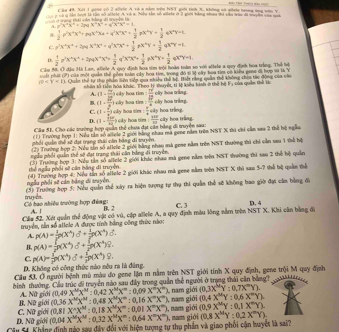 bài tập theo bài học
Câu 49. Xét 1 gene có 2 allele A và a nằm trên NST giới tính X, không có allele tưong ứng trên Y.
Gọi p và q lần lượt là tần số allele A và a. Nếu tần số allele ở 2 giới bằng nhau thì cấu trúc di truyền của quá
trình ở trạng thái cân bằng di truyền là:
A. p^2X^AX^A+2pqX^AX^a+q^2X^aX^a=1.
B.  1/2 p^2X^(wedge)X^(wedge)+pqX^(wedge)Xa+q^2X^aX^a+ 1/2 pX^(wedge)Y+ 1/2 qX^aY=1.
C. p^2X^AX^A+2pqX^AX^a+q^2X^aX^a+ 1/2 pX^AY+ 1/2 qX^aY=1.
D.  1/2 p^2X^(wedge)X^(wedge)+2pqX^(wedge)X^a+ 1/2 q^2X^aX^a+ 1/2 pX^(wedge)Y+ 1/2 qX^aY=1.
Câu 50. Ở đậu Hà Lan, allele A quy định hoa tím trội hoàn toàn so với allele a quy định hoa trắng. Thế hệ
xuất phát (P) của một quần thể gồm toàn cây hoa tím, trong đó tỉ lệ cây hoa tím có kiểu gene dị hợp tử là Y
(0 0. Quần thể tự thụ phần liên tiếp qua nhiều thế hệ. Biết rằng quần thể không chịu tác động của các
nhân tố tiến hóa khác. Theo lý thuyết, tỉ lệ kiểu hình ở thế hệ F_3 của quần thể là:
A. (1- 7Y/16 ) cây hoa tím  7Y/16  cây hoa trắng.
B. (1- 3Y/8 ) cây hoa tím :  3Y/8  cây hoa trắng.
C. (1- Y/4 )c ây hoa tím :  Y/4  cây hoa trắng.
D. (1- 15Y/32 ) cây hoa tím :  15Y/32  cây hoa trắng.
Câu 51. Cho các trường hợp quần thể chưa đạt cần bằng di truyền sau:
(1) Trường hợp 1: Nếu tần số allele 2 giới bằng nhau mà gene nằm trên NST X thì chỉ cần sau 2 thế hệ ngẫu
phối quần thể sẽ đạt trạng thái cân bằng di truyền.
(2) Trường hợp 2: Nếu tần số allele 2 giới bằng nhau mà gene nằm trên NST thường thì chỉ cần sau 1 thế hệ
ngẫu phối quần thể sẽ đạt trạng thái cân bằng di truyền.
(3) Trường hợp 3: Nếu tần số allele 2 giới khác nhau mà gene nằm trên NST thường thì sau 2 thế hệ quần
thể ngẫu phối sẽ cân bằng di truyền.
(4) Trường hợp 4: Nếu tần số allele 2 giới khác nhau mà gene nằm trên NST X thì sau 5-7 thế hệ quần thể
ngẫu phối sẽ cân bằng di truyền.
(5) Trường hợp 5: Nếu quần thể xảy ra hiện tượng tự thụ thì quần thể sẽ không bao giờ đạt cân bằng di
truyền.
Có bao nhiêu trường hợp đúng: C. 3 D. 4
A. 1 B. 2
Câu 52. Xét quần thể động vật có vú, cặp allele A, a quy định màu lông nằm trên NST X. Khi cân bằng di
truyền, tần số allele A được tính bằng công thức nào:
A. p(A)= 1/2 p(X^A)sigma^(wedge)+ 1/2 p(X^A)sigma .
B. p(A)= 1/2 p(X^A)sigma O^((wedge))+ 1/2 p(X^A)_+^Q.
C. p(A)= 1/2 p(X^A)bigcirc^(wedge)+ 1/2 p(X^A) ♀.
D. Không có công thức nào nêu ra là đúng.
Câu 53. Ở người bệnh mù màu do gene lặn m nằm trên NST giới tính X quy định, gene trội M quy định
bình thường. Cấu trúc di truyền nào sau đây trong quần thể người ở trạng thái cân bằng?
A. Nữ giới (0,49X^MX^M:0,42X^MX^m:0,09X^mX^m) , nam giới (0,3X^MY:0,7X^mY).
B. Nữ giới (0,36X^MX^M:0,48X^MX^m:0,16X^mX^m) , nam giới (0,4X^MY:0,6X^mY).
C. Nữ giới (0,81X^(wedge)X^M:0,18X^MX^m:0,01X^mX^m) , nam giới (0,9X^MY:0,1X^mY).
D. Nữ giới (0,04X^MX^M:0,32X^MX^m:0,64X^mX^m) 0, nam giới (0,8X^MY:0,2X^mY).
Câu 54, Khẳng định nào sau đây đối với hiện tượng tự thụ phần và giao phối cận huyết là sai?