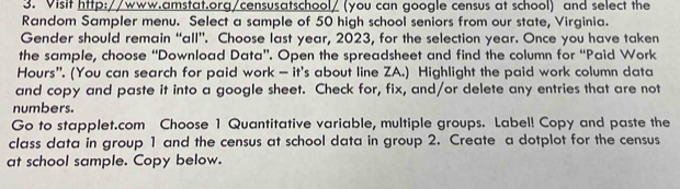 Visit http://www.amstat.org/censusatschool/ (you can google census at school) and select the 
Random Sampler menu. Select a sample of 50 high school seniors from our state, Virginia. 
Gender should remain “all”. Choose last year, 2023, for the selection year. Once you have taken 
the sample, choose “Download Data”. Open the spreadsheet and find the column for “Paid Work 
Hours'. (You can search for paid work — it's about line ZA.) Highlight the paid work column data 
and copy and paste it into a google sheet. Check for, fix, and/or delete any entries that are not 
numbers. 
Go to stapplet.com Choose 1 Quantitative variable, multiple groups. Label! Copy and paste the 
class data in group 1 and the census at school data in group 2. Create a dotplot for the census 
at school sample. Copy below.