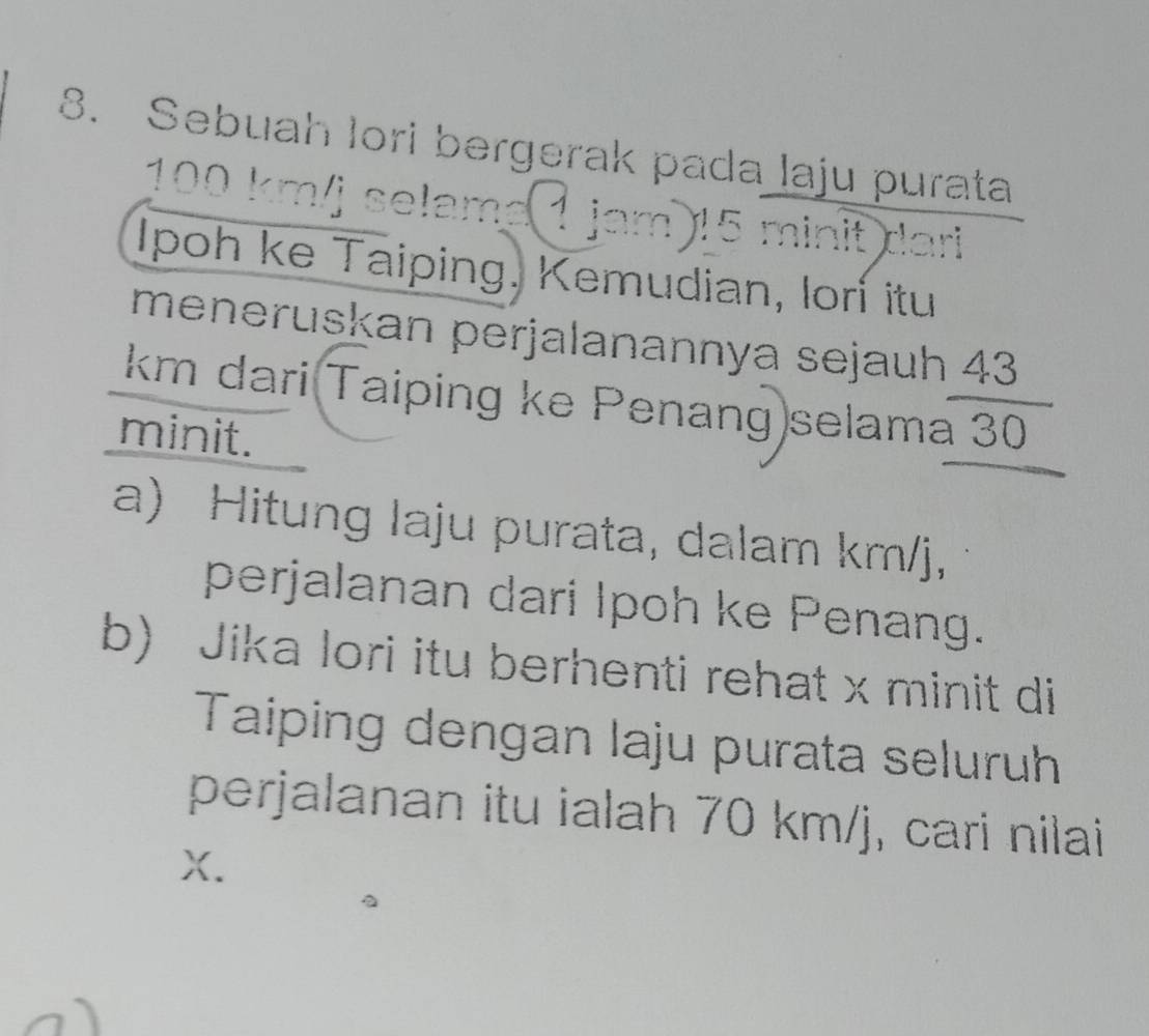 Sebuah lori bergerak pada laju purata
100 km/j selame 1 jam) 15 minit dari 
Ipoh ke Taiping, Kemudian, lorí itu 
meneruskan perjalanannya sejauh 43
km dari Taiping ke Penang selama 30
minit. 
a) Hitung laju purata, dalam km/j, 
perjalanan dari Ipoh ke Penang. 
b) Jika lori itu berhenti rehat x minit di 
Taiping dengan laju purata seluruh 
perjalanan itu ialah 70 km/j, cari nilai
X.