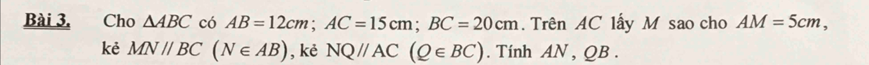 Cho △ ABC có AB=12cm; AC=15cm; BC=20cm. Trên AC lấy M sao cho AM=5cm, 
kẻ MN//BC(N∈ AB) , kẻ NQ//AC(Q∈ BC). Tính AN , QB.