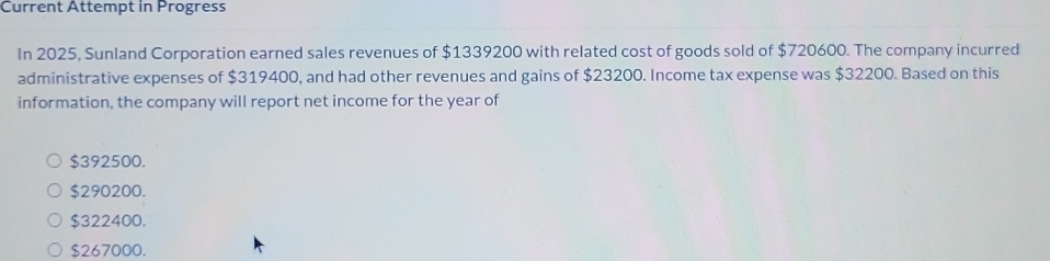 Current Ättempt in Progress
In 2025, Sunland Corporation earned sales revenues of $1339200 with related cost of goods sold of $720600. The company incurred
administrative expenses of $319400, and had other revenues and gains of $23200. Income tax expense was $32200. Based on this
information, the company will report net income for the year of
$392500.
$290200.
$322400.
$267000.