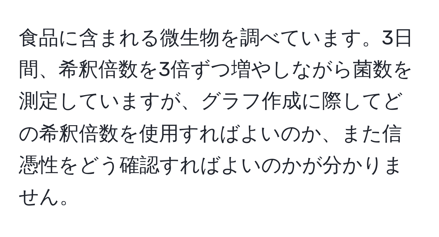 食品に含まれる微生物を調べています。3日間、希釈倍数を3倍ずつ増やしながら菌数を測定していますが、グラフ作成に際してどの希釈倍数を使用すればよいのか、また信憑性をどう確認すればよいのかが分かりません。