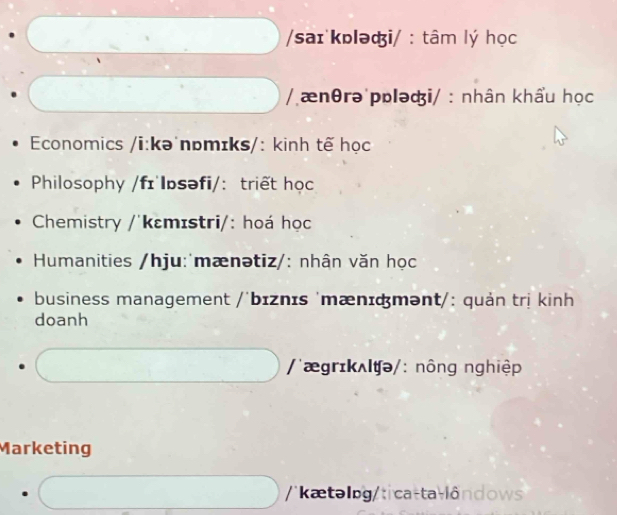 saɪ kɒləi/ : tâm lý học
/ ænθrə pɒləi/ : nhân khẩu học
Economics /i:kə'nɒmɪks/: kinh tế học
Philosophy /fɪ lɒsəfi/: triết học
Chemistry /'kɛmɪstri/: hoá học
Humanities /hju:'mænətiz/: nhân văn học
business management /'bɪznɪs 'mænɪάmənt/: quản trị kinh
doanh
/'ægrɪkʌlʧə/: nông nghiệp
Marketing
''kætəlog/t ca -ta l