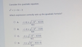 Consider this quadratic equation.
x^2+1=2x-3
Which expression correctly sets up the quadratic formula?
A.
B. frac -(-2)± sqrt((-2)^2)-(1)(4)2(2)
C. frac -2± sqrt((-2)^2)-4(1)(4)2(1)
D. frac -2± sqrt((2)^2)-4(1)(-2)2(1)