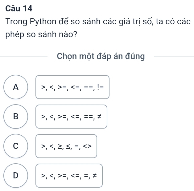 Trong Python để so sánh các giá trị số, ta có các
phép so sánh nào?
Chọn một đáp án đúng
A , , =, , ==,!=
B , , =, , ==. ≠
C I , , ≥ , ≤, =,
D , , =, =, =, ≠