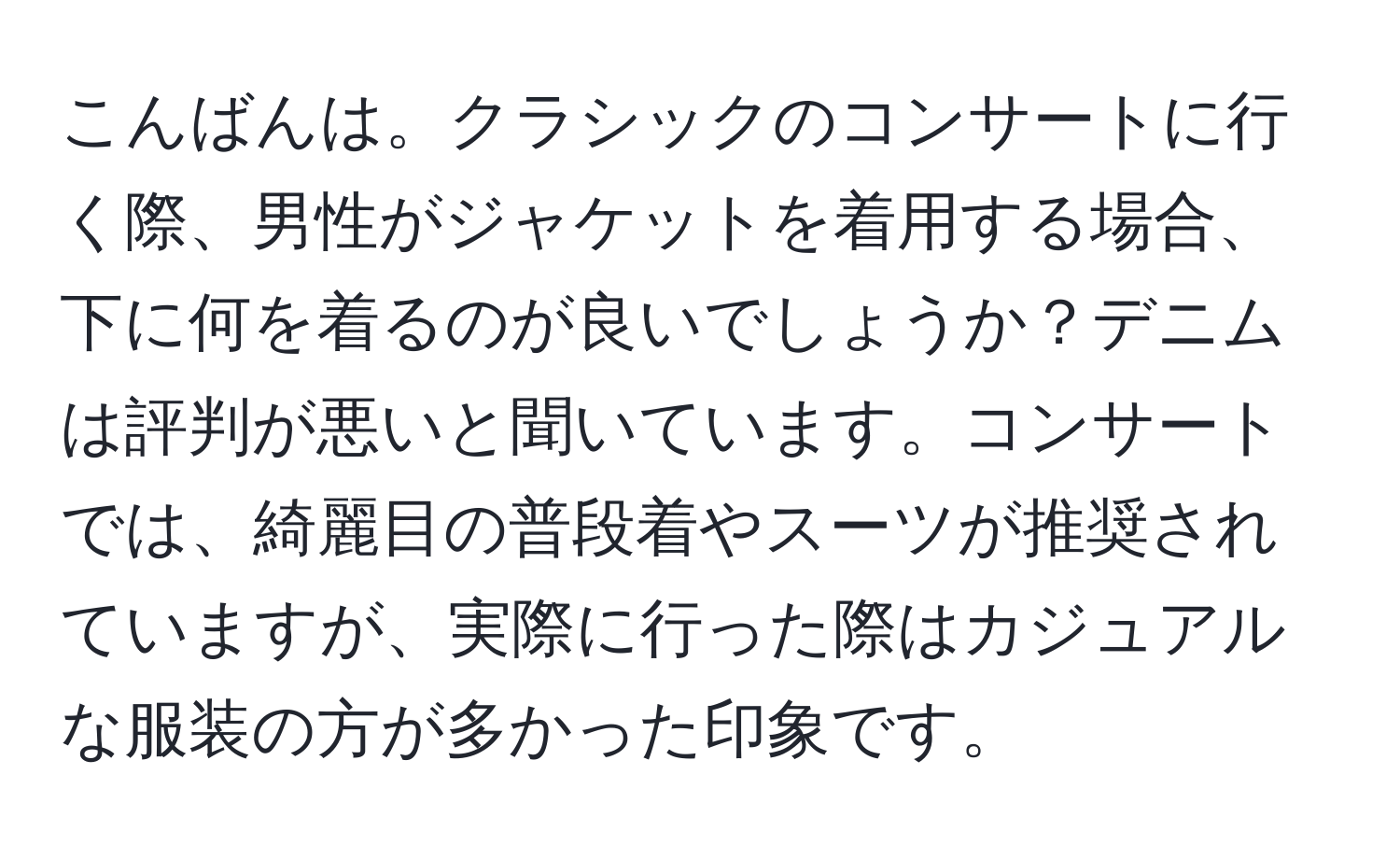 こんばんは。クラシックのコンサートに行く際、男性がジャケットを着用する場合、下に何を着るのが良いでしょうか？デニムは評判が悪いと聞いています。コンサートでは、綺麗目の普段着やスーツが推奨されていますが、実際に行った際はカジュアルな服装の方が多かった印象です。