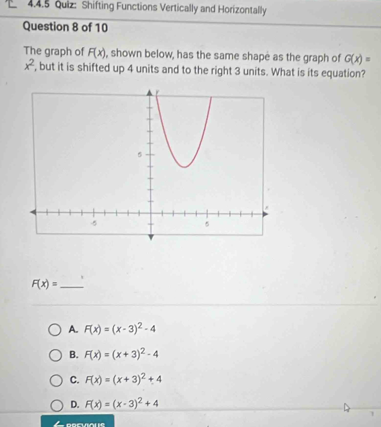 Shifting Functions Vertically and Horizontally
Question 8 of 10
The graph of F(x) , shown below, has the same shape as the graph of G(x)=
x^2 , but it is shifted up 4 units and to the right 3 units. What is its equation?
F(x)= _
A. F(x)=(x-3)^2-4
B. F(x)=(x+3)^2-4
C. F(x)=(x+3)^2+4
D. F(x)=(x-3)^2+4
1