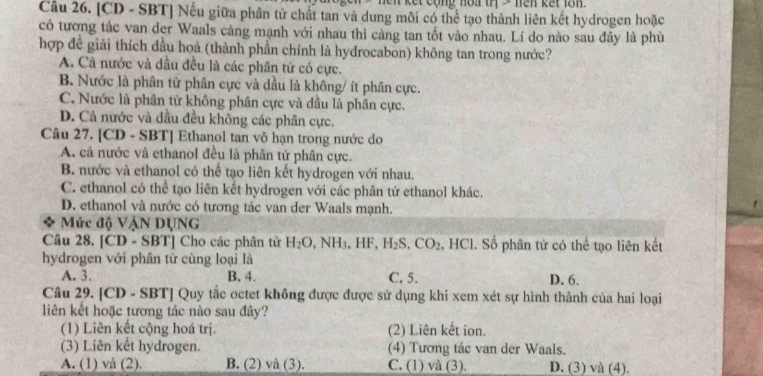 len kết cộng noa trị > nên kết lôn.
Câu 26. [CD - SBT] Nếu giữa phần tử chất tan và dung môi có thể tạo thành liên kết hydrogen hoặc
có tương tác van der Waals càng mạnh với nhau thì càng tan tốt vào nhau. Lí do nào sau đây là phù
hợp đề giải thích dầu hoả (thành phần chính là hydrocabon) không tan trong nước?
A. Cả nước và dầu đều là các phân tử có cực.
B. Nước là phân tử phân cực và dầu là không/ ít phân cực.
C. Nước là phân từ không phân cực và dầu là phân cực.
D. Cả nước và dầu đều không các phân cực.
Câu 27. [CD - SBT] Ethanol tan vô hạn trong nước do
A. cả nước và ethanol đều là phân tử phân cực.
B. nước và ethanol có thể tạo liên kết hydrogen với nhau.
C. ethanol có thể tạo liên kết hydrogen với các phân tử ethanol khác.
D. ethanol và nước có tương tác van der Waals mạnh.
Mức độ VậN DỤNG
Câu 28. [CD - SBT] Cho các phân tử H_2O,NH_3,HF,H_2S,CO_2 , HCl. Số phân tử có thể tạo liên kết
hydrogen với phân tử cùng loại là
A. 3. B. 4. C. 5. D. 6.
Câu 29. [CD - SBT] Quy tắc octet không được được sử dụng khi xem xét sự hình thành của hai loại
liên kết hoặc tương tác nào sau đây?
(1) Liên kết cộng hoá trị. (2) Liên kết ion.
(3) Liên kết hydrogen. (4) Tương tác van der Waals.
A. (1) và (2). B. (2) và (3). C. (1) và (3). D. (3) và (4).