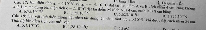 C. tăng 4 lân De giảm 4 lần
Câu 17: Hai điện tích q_1=4.10^(-8)C và q_2=-4.10^(-8)C đặt tại hai điểm A và B cách nhâu 4 cm trong không
khí. Lực tác dụng lên điện tích q=2.10^(-9)C đặt tại điểm M cách A là 4 cm, cách B là 8 cm bằng
A. 6,75.10^(-4)N B. 1,125.10^(-3)N C. 5,625.10^(-4)N D. 3,375.10^(-4)N
Câu 18: Hai vật tích điện giống hệt nhau tác dụng lên nhau một lực 2, 0.10^(-2)N khi được đặt cách nhau 34 cm.
Tính độ lớn điện tích của mỗi vật.
A. 5, 1.10^(-7)C B. 1,28.10^(-13)C C. 5,1μC n