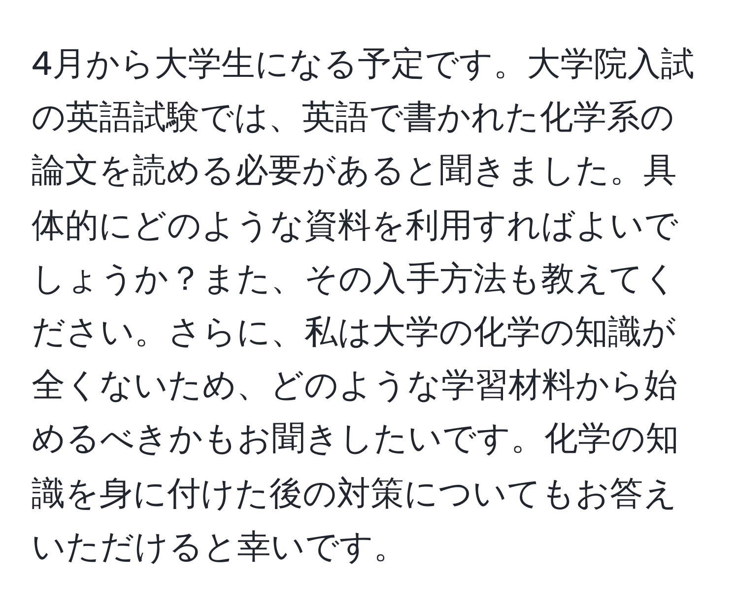 4月から大学生になる予定です。大学院入試の英語試験では、英語で書かれた化学系の論文を読める必要があると聞きました。具体的にどのような資料を利用すればよいでしょうか？また、その入手方法も教えてください。さらに、私は大学の化学の知識が全くないため、どのような学習材料から始めるべきかもお聞きしたいです。化学の知識を身に付けた後の対策についてもお答えいただけると幸いです。