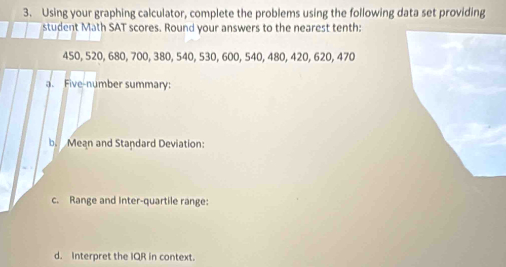 Using your graphing calculator, complete the problems using the following data set providing 
student Math SAT scores. Round your answers to the nearest tenth:
450, 520, 680, 700, 380, 540, 530, 600, 540, 480, 420, 620, 470
Five-number summary: 
b Mean and Standard Deviation: 
c. Range and Inter-quartile range: 
d. Interpret the IQR in context.