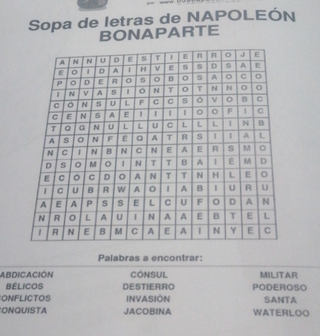 Sopa de letras de NAPOLEÓN 
BONAPARTE 
Palabras a encontrar: 
ABDICACIÓN CONSUL MILITAR 
BELICOS DESTIERRO PODEROSO 
ONFLICTOS INVASION SANTA 
ONQUISTA JACOBINA WATERLOO