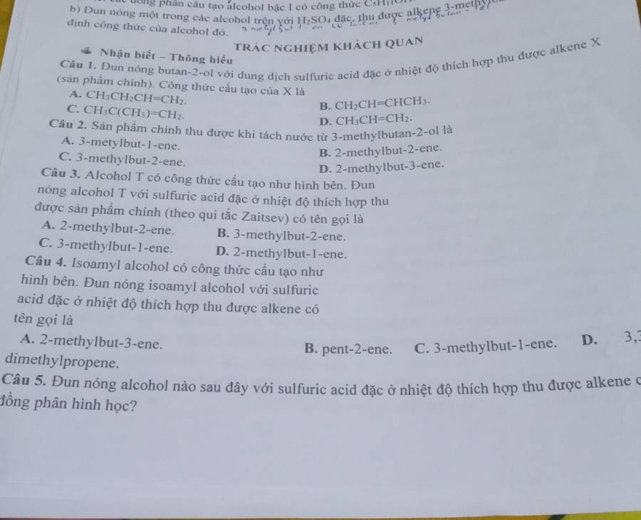 dông phân cầu tạo alcohol bắc I có công thức CH
b) Dun nóng một trong các aleohol trên với H₂SO₄ đặc, thu được alkeng 3-metp
định công thức của alcohol đó.
trác nghiệm khách quan
Nhận biết - Thông hiểu
Câu 1. Đun nóng butan-2-ol với dung dịch sulfuric acid đặc ở nhiệt độ thích hợp thu được alkene X
( sản phẩm chính). Công thức cầu tạo của X là
A. CH_3CH_2CH=CH_2.
C. CH_3C(CH_3)=CH_2.
B. CH_2CH=CHCH_3.
D. CH_3CH=CH_2.
Câu 2. Sản phẩm chính thu được khi tách nước từ 3-methylbutan-2-ol là
A. 3-metylbut-1-ene.
B. 2-methylbut-2-ene.
C. 3-methylbut-2-ene.
D. 2-methylbut-3-ene.
Câu 3. Alcohol T có công thức cấu tạo như hình bên. Đun
nóng alcohol T với sulfuric acid đặc ở nhiệt độ thích hợp thu
được sản phẩm chính (theo qui tắc Zaitsev) có tên gọi là
A. 2-methylbut-2-ene. B. 3-methylbut-2-ene.
C. 3-methylbut-1-ene. D. 2-methylbut-1-ene.
Câu 4. Isoamyl alcohol có công thức cấu tạo như
hình bên. Đun nóng isoamyl alcohol với sulfuric
acid đặc ở nhiệt độ thích hợp thu được alkene có
tên gọi là
A. 2-methylbut-3-ene. B. pent-2-ene. C. 3-methylbut-1-ene. D. 3,3
dimethylpropene.
Câu 5. Đun nóng alcohol nào sau đây với sulfuric acid đặc ở nhiệt độ thích hợp thu được alkene o
đồng phân hình học?