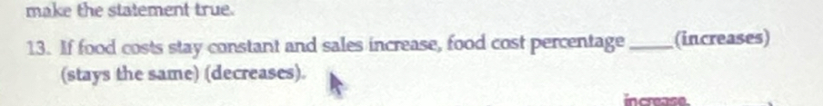 make the statement true. 
13. If food costs stay constant and sales increase, food cost percentage _(increases) 
(stays the same) (decreases). 
increase