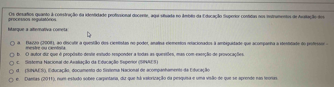 Os desafios quanto à construção da identidade profissional docente, aqui situada no âmbito da Educação Superior contidas nos Instrumentos de Avaliação dos
processos regulatórios
Marque a alterativa correta:
a. Bazzo (2008), ao discutir a questão dos cientistas no poder, analisa elementos relacionados à ambiguidade que acompanha a identidade do professor -
mestre ou cientista.
b. O autor diz que é propósito deste estudo responder a todas as questões, mas com exerção de provocações.
c. Sistema Nacional de Avaliação da Educação Superior (SINAES)
d. (SINAES), Educação, documento do Sistema Nacional de acompanhamento da Educação
e. Dantas (2011), num estudo sobre carpintaria, diz que há valorização da pesquisa e uma visão de que se aprende nas teorias.