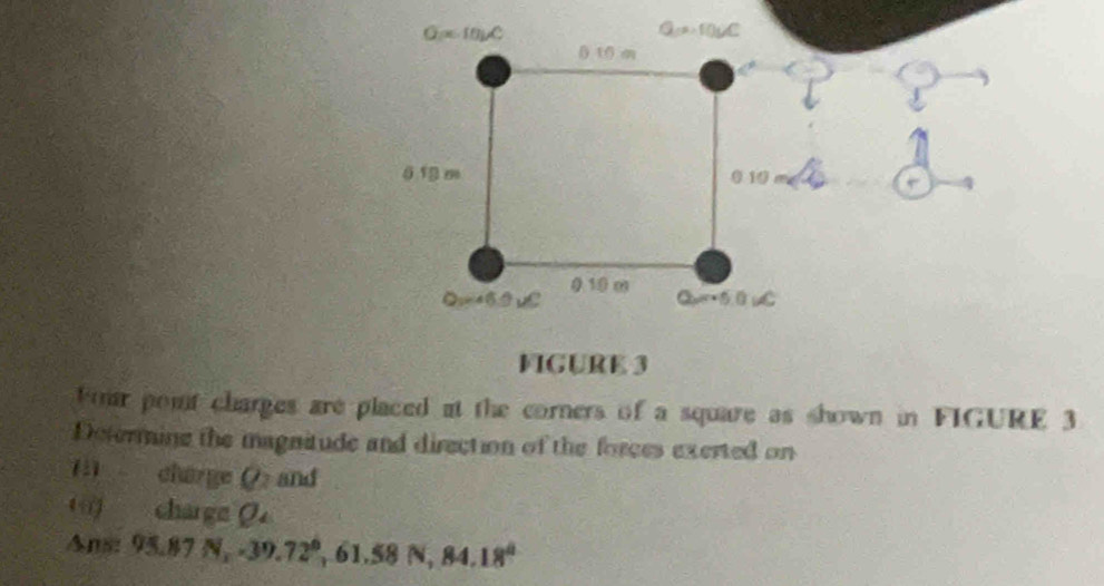 Four point charges are placed at the corners of a square as shown in FIGURE 3
Determine the magnitude and direction of the forces exerted on
(1) charge P and
charge O
Ans: 95.87N,-39.72°,61.58N,84.18°