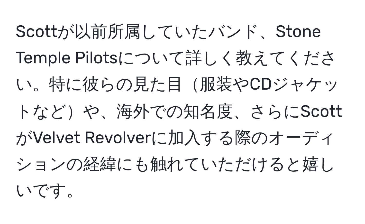 Scottが以前所属していたバンド、Stone Temple Pilotsについて詳しく教えてください。特に彼らの見た目服装やCDジャケットなどや、海外での知名度、さらにScottがVelvet Revolverに加入する際のオーディションの経緯にも触れていただけると嬉しいです。