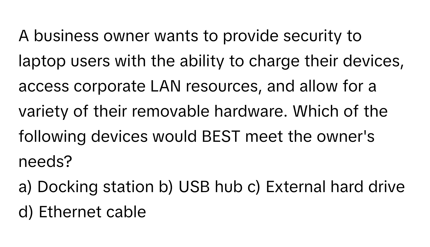 A business owner wants to provide security to laptop users with the ability to charge their devices, access corporate LAN resources, and allow for a variety of their removable hardware. Which of the following devices would BEST meet the owner's needs?

a) Docking station b) USB hub c) External hard drive d) Ethernet cable