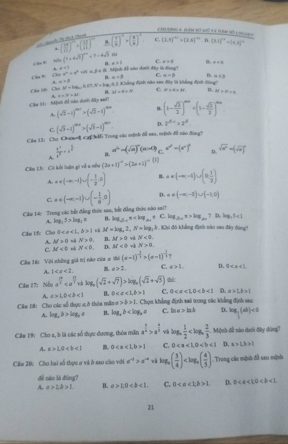 Chương 6. Hàm số mô và hàm số logam?
GV Nguễy Thị Bìch Thanh
A. ( 10/11 )^53>( 12/11 )^13 4 ( 7/9 )^-2>( 8/9 )^-2. C. (2.5)^-1.5>(2.6)^-1.5. D. (3,1)^1.3
Câu 8 (7+4sqrt(3))^n-1<7-4sqrt(3) thì
Nếu C. a>0 D. a<0</tex>
B. a>1
A. a<1</tex>
Câu 9: Cho π^(alpha)>π^(beta) với α,β ∈ R. Mệnh đề nào đưới đây là đúng?
B. alpha C. alpha =beta D. alpha ≤ beta
A. alpha >beta
Cầu 10: Cho M=log _0.30,07:N=log _30
, 0, 2. Khẳng định nào sau đây là khẳng định đúng?
0>N>M B. M>0>N. C. N>0>M D.
Câu 11: Mệnh đề nào dưới đây sai? M>N>0
A. (sqrt(2)-1)^2017>(sqrt(2)-1)^2016.
B. (1- sqrt(2)/2 )^2019
C. (sqrt(3)-1)^2018>(sqrt(3)-1)^2017.
D. 2^(sqrt(2)+1)>2^(sqrt(3)).
Câu 12: Cho O 2, C H Trong các mệnh đề sau, mệnh đề nào đùng?
A.  3^a/2^3 =2^(frac a)3
B. a^(sqrt(n))=(sqrt(a))^alpha (a>0) C. a^(alpha ^beta)=(a^(alpha))^beta  D. sqrt(a^a)=(sqrt(a))^a
Câu 13: Có kết luận gi về a nếu (2a+1)^-3>(2a+1)^-1 (1)
A. a∈ (-∈fty ,-1)∪ (- 1/2 ;0) B. a∈ (-∈fty ,-1)∪ (0, 1/2 )
C. a∈ (-∈fty ;-1)∪ (- 1/6 ;0) D. a∈ (-∈fty ,-2)∪ (-1,0)
Câu 14: Trong các bất đẳng thức sau, bất đẳng thức nào sai?
A. log _25>log _2π B. log _sqrt(2)-1π e C. log _sqrt(3)+1π >log _44 7 D. log _75<1</tex>
Câu 15: Cho 01 và M=log _a2,N=log _2b. Khi đó khẳng định nảo sau đây đúng?
A. M>0 và N>0. B. M>0 và N<0.
C. M<0</tex> và N<0. D. M<0</tex> và N>0.
Câu 16: Với những giá trị nào của ā thì (a-1)^- 2/3 >(a-1)^- 1/3  ？
A. 1 B. a>2. C. a>1.
D. 0
Câu 17: Nếu a^(frac 19)5 và log _b(sqrt(2)+sqrt(7))>log _b(sqrt(2)+sqrt(5)) thì:
A. a>1,0 B. 01 C. 0 D. a>1,b>1
Câu 18: Cho các số thực a,b thỏa mãn a>b>1. Chọn khẳng định sai trong các khẳng định sau:
A. log _ab>log _ba B. log _ab C. ln a>ln b D. log _ 1/2 (ab)<0</tex>
Câu 19: Cho a, b là các số thực dương, thỏa mãn a^(frac 3)4>a^(frac 4)3 và log _b 1/2  . Mệnh đề nào dưới đây đùng?
A. a>1,0 B. 01 C. 0 D. a>1,b>1
Câu 20: Cho hai số thực a và b sao cho với a^(-5)>a^(-4) và log _b( 3/4 ) . Trong các mệnh đề sau mệnh
đề nào là đúng?
A. a>1;b>1. B. a>1;0 C. 01. D. 0
21