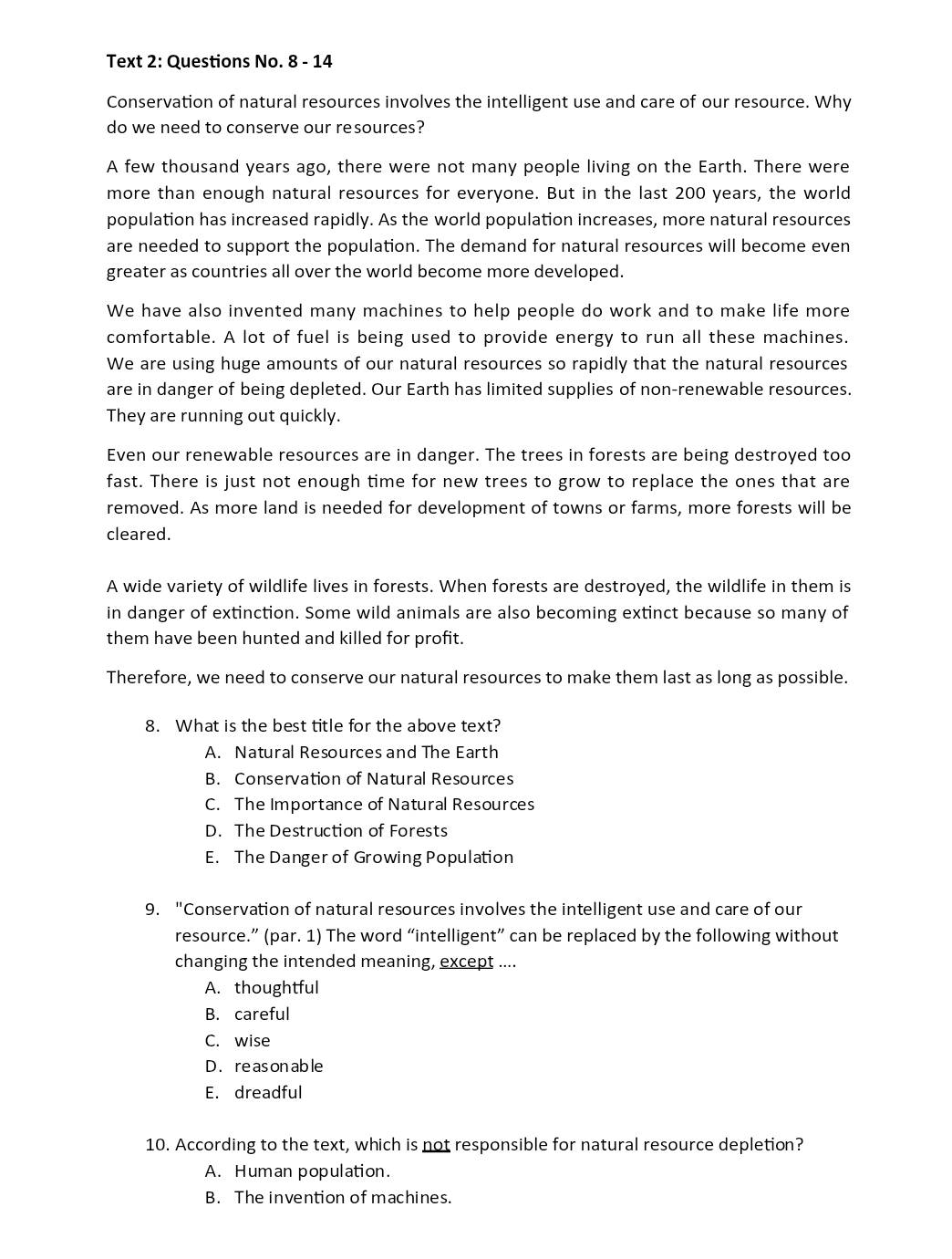 Text 2: Questions No. 8 - 14
Conservation of natural resources involves the intelligent use and care of our resource. Why
do we need to conserve our resources?
A few thousand years ago, there were not many people living on the Earth. There were
more than enough natural resources for everyone. But in the last 200 years, the world
population has increased rapidly. As the world population increases, more natural resources
are needed to support the population. The demand for natural resources will become even
greater as countries all over the world become more developed.
We have also invented many machines to help people do work and to make life more
comfortable. A lot of fuel is being used to provide energy to run all these machines.
We are using huge amounts of our natural resources so rapidly that the natural resources
are in danger of being depleted. Our Earth has limited supplies of non-renewable resources.
They are running out quickly.
Even our renewable resources are in danger. The trees in forests are being destroyed too
fast. There is just not enough time for new trees to grow to replace the ones that are
removed. As more land is needed for development of towns or farms, more forests will be
cleared.
A wide variety of wildlife lives in forests. When forests are destroyed, the wildlife in them is
in danger of extinction. Some wild animals are also becoming extinct because so many of
them have been hunted and killed for profit.
Therefore, we need to conserve our natural resources to make them last as long as possible.
8. What is the best title for the above text?
A. Natural Resources and The Earth
B. Conservation of Natural Resources
C. The Importance of Natural Resources
D. The Destruction of Forests
E. The Danger of Growing Population
9. "Conservation of natural resources involves the intelligent use and care of our
resource.” (par. 1) The word “intelligent” can be replaced by the following without
changing the intended meaning, except ....
A. thoughtful
B. careful
C. wise
D.reasonable
E. dreadful
10. According to the text, which is not responsible for natural resource depletion?
A. Human population.
B. The invention of machines.