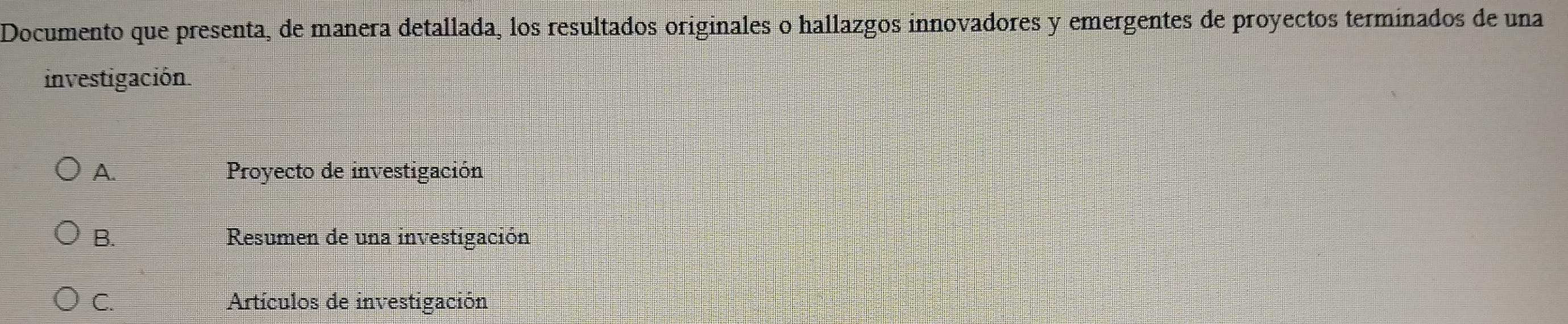 Documento que presenta, de manera detallada, los resultados originales o hallazgos innovadores y emergentes de proyectos terminados de una
investigación.
A. Proyecto de investigación
B. Resumen de una investigación
C. Artículos de investigación