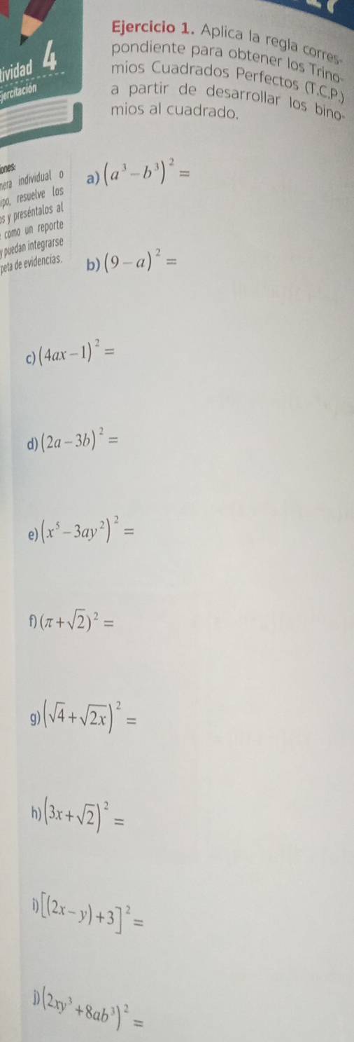 Aplica la regla corres 
ividad 4 pondiente para obtener los Tríno 
mios Cuadrados Perfectos (T.C.P.) 
ercitación a partir de desarrollar los bino 
mios al cuadrado. 
iones: 
hera individual o a) 
p resuelve os (a^3-b^3)^2=
es y preséntalos al 
como un reporte 
peta de evidencias. puedan integrarse 
b) (9-a)^2=
c) (4ax-1)^2=
d) (2a-3b)^2=
e) (x^5-3ay^2)^2=
f (π +sqrt(2))^2=
q (sqrt(4)+sqrt(2x))^2=
h) (3x+sqrt(2))^2=
n [(2x-y)+3]^2=
(2xy^3+8ab^3)^2=
