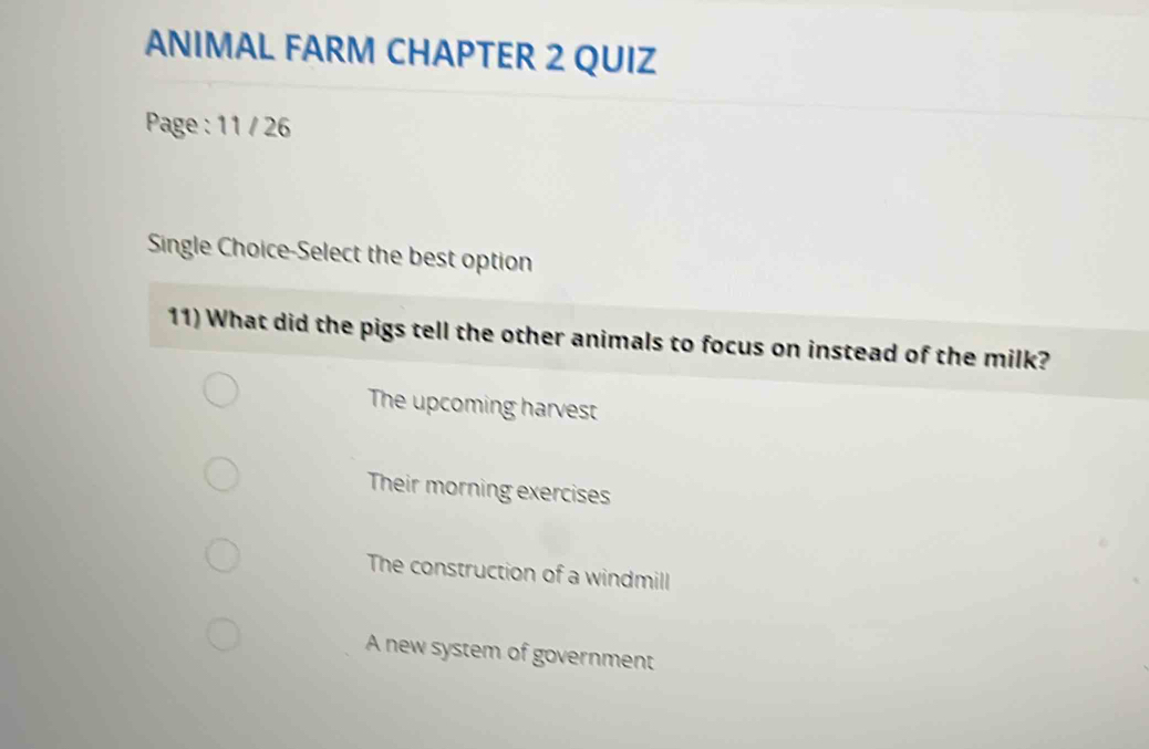 ANIMAL FARM CHAPTER 2 QUIZ
Page : 11 / 26
Single Choice-Select the best option
11) What did the pigs tell the other animals to focus on instead of the milk?
The upcoming harvest
Their morning exercises
The construction of a windmill
A new system of government