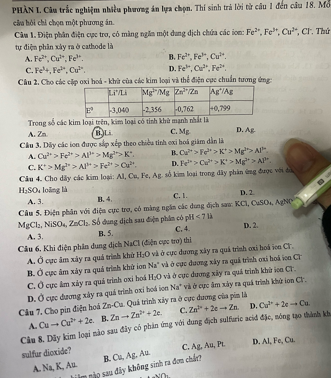 PHÀN I. Câu trắc nghiệm nhiều phương án lựa chọn. Thí sinh trả lời từ câu 1 đến câu 18. Mỗ
câu hỏi chỉ chọn một phương án.
Câu 1. Điện phân điện cực trơ, có màng ngăn một dung dịch chứa các ion: Fe^(2+),Fe^(3+),Cu^(2+) , Cl . Thứ
tự điện phân xảy ra ở cathode là
A. Fe^(2+),Cu^(2+),Fe^(3+).
B. Fe^(2+),Fe^(3+),Cu^(2+).
C. Fe^3+,Fe^(2+),Cu^(2+). D. Fe^(3+),Cu^(2+),Fe^(2+).
Câu 2. Cho các cặp oxi hoá - khử của các kim loại và thế điện cực chuẩn tương ứng:
Trong số các kim loại trên, kim loại có tính khử mạnh nhất là
A. Zn. B. Li. C. Mg. D. Ag.
Câu 3. Dãy các ion được sắp xếp theo chiều tính oxi hoá giảm dần là
A. Cu^(2+)>Fe^(2+)>Al^(3+)>Mg^(2+)>K^+.
B. Cu^(2+)>Fe^(2+)>K^+>Mg^(2+)>Al^(3+).
C. K^+>Mg^(2+)>Al^(3+)>Fe^(2+)>Cu^(2+).
D. Fe^(2+)>Cu^(2+)>K^+>Mg^(2+)>Al^(3+).
Câu 4. Cho dãy các kim loại: Al, Cu, Fe, Ag. số kim loại trong dãy phản ứng được với d
we
H_2SO_4 loãng là
C. 1.
A. 3. B. 4. D. 2.
Câu 5. Điện phân với điện cực trơ, có màng ngăn các dung dịch sau: KCl, CuSO4, AgNQ
MgCl_2, , NiSO4, ZnCl_2. Số dung dịch sau điện phân có pH <71a</tex>
D. 2.
A. 3.
B. 5. C. 4.
Câu 6. Khi điện phân dung dịch NaCl (điện cực trơ) thì
A. Ở cực âm xảy ra quá trình khử H_2O và ở cực dương xảy ra quá trình oxi hoá ion Cl .
B. Ở cực âm xảy ra quá trình khử ion Na^+ và ở cực dương xảy ra quá trình oxi hoá ion Cl
C. Ở cực âm xảy ra quá trình oxi hoá H_2O và ở cực dương xảy ra quá trình khử ion Cl.
D. Ở cực dương xảy ra quá trình oxi hoá ion Na^+ và ở cực âm xảy ra quá trình khử ion Cl.
Câu 7. Cho pin điện hoá Zn-Cu. Quá trình xảy ra ở cực dương của pin là
D.
A. Cuto Cu^(2+)+2e. B. Znto Zn^(2+)+2e. C. Zn^(2+)+2eto Zn. Cu^(2+)+2eto Cu.
Câu 8. Dãy kim loại nào sau đây có phản ứng với dung dịch sulfuric acid đặc, nóng tạo thành kh
C. Ag, Au, Pt. D. Al, Fe, Cu.
sulfur dioxide?
A. Na, K, Au. B. Cu, Ag, Au.
nâm nào sau đây không sinh ra đơn chất?