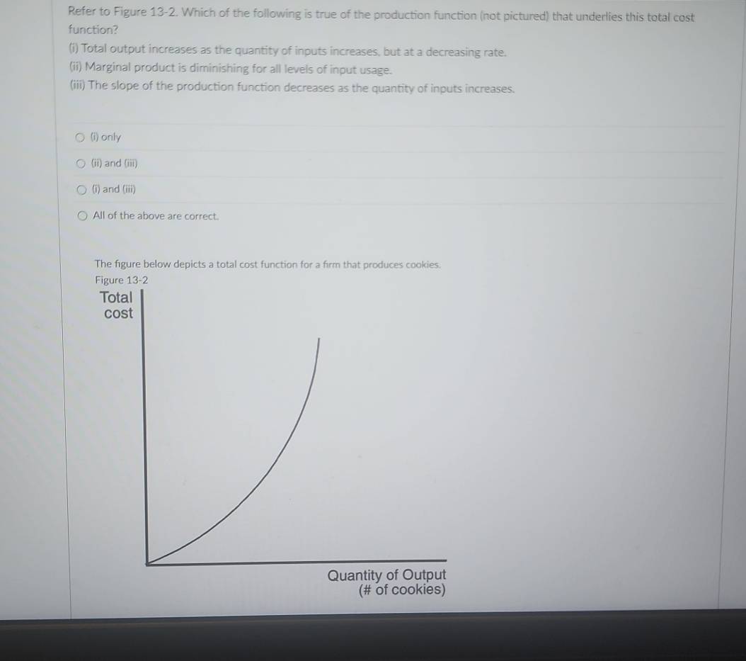 Refer to Figure 13-2. Which of the following is true of the production function (not pictured) that underlies this total cost
function?
(i) Total output increases as the quantity of inputs increases, but at a decreasing rate.
(ii) Marginal product is diminishing for all levels of input usage.
(iii) The slope of the production function decreases as the quantity of inputs increases.
(i) only
(ii) and (iii)
(i) and (iii)
All of the above are correct.