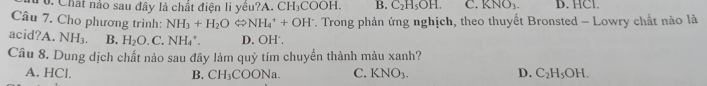 Chất nào sau đây là chất điện li yêu? A. CH_3COOH. B. C_2H_5OH. C. KNO_3. D. HCl.
Câu 7. Cho phương trình: NH_3+H_2OLongleftrightarrow NH_4^(++OH^-) 7. Trong phản ứng nghịch, theo thuyết Bronsted - Lowry chất nào là
acid?A.NH_3. B. H_2O.C.NH_4^(+. D. OH .
Câu 8. Dung dịch chất nào sau đây làm quỳ tím chuyển thành màu xanh?
A. HCl. B. CH_3)COONa. C. KNO_3. D. C_2H_5OH.