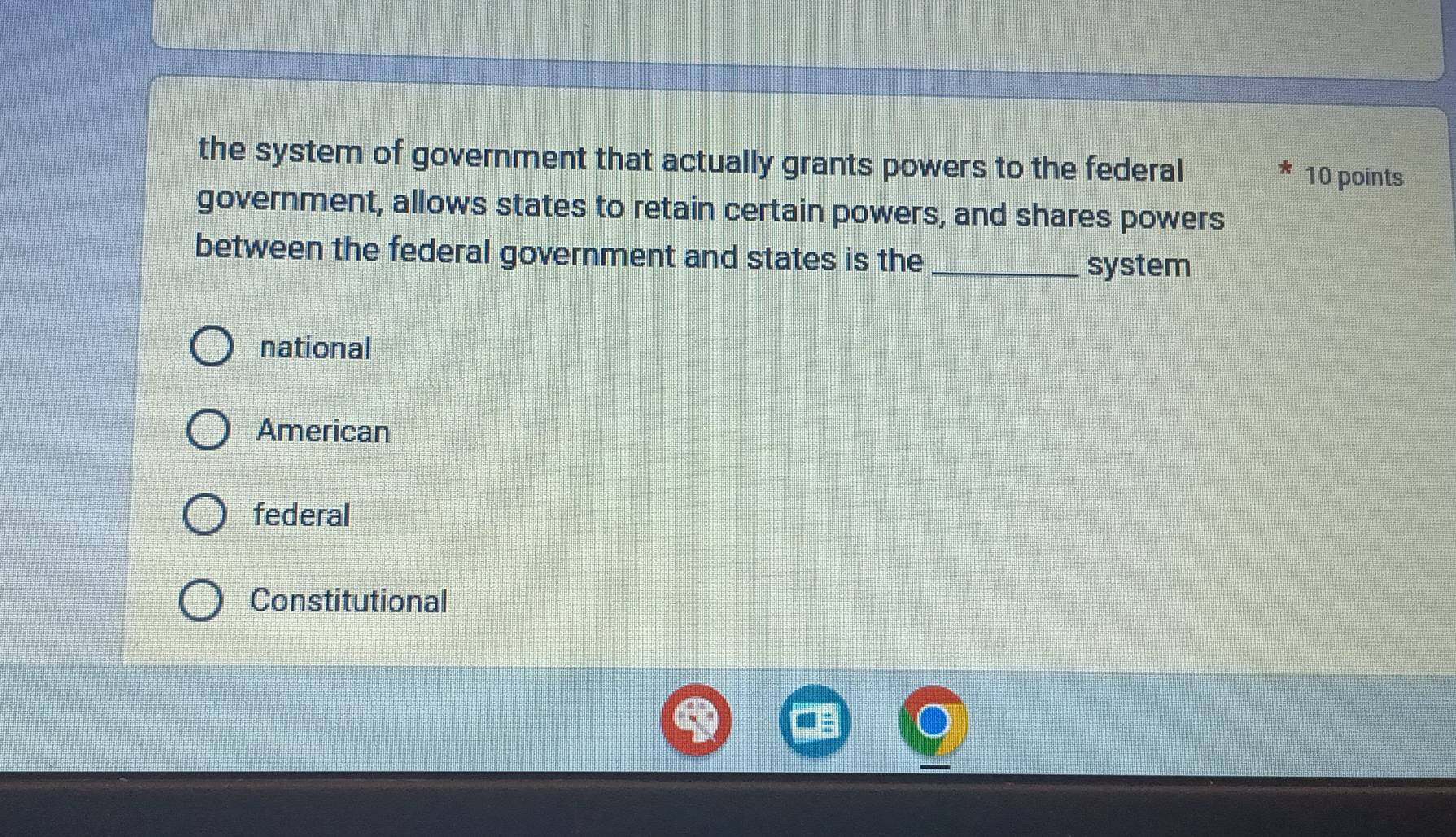 the system of government that actually grants powers to the federal 10 points
government, allows states to retain certain powers, and shares powers
between the federal government and states is the_
system
national
American
federal
Constitutional