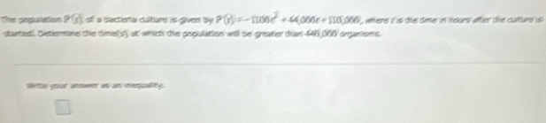 The pepulation P(s) off a bactierfal culture is given by P(r)=-1100c^2+44,000c+110,000 where i is the time in nours after the cature is 
started. Setermine the time(s), at which the population will be greater than 140,000 organisms. 
Wrths your anower as an inequality