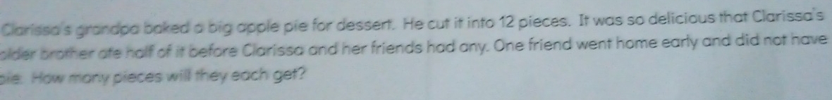 Clarissa's granapa baked a big apple pie for dessert. He cut it into 12 pieces. It was so delicious that Clarissa's 
older brother afe half of it before Clarissa and her friends had any. One friend went home early and did not have 
pie. How many pieces will they each get?