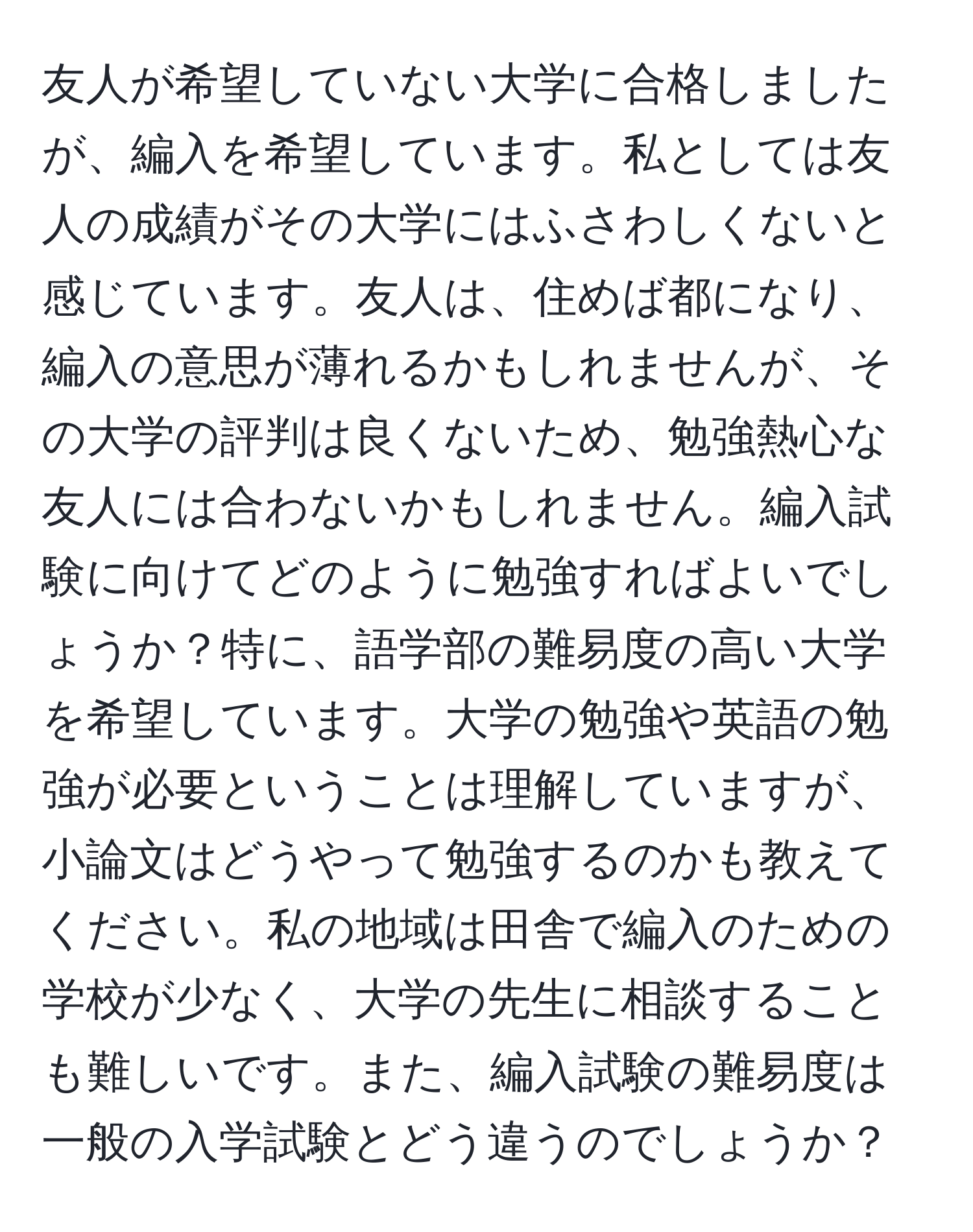 友人が希望していない大学に合格しましたが、編入を希望しています。私としては友人の成績がその大学にはふさわしくないと感じています。友人は、住めば都になり、編入の意思が薄れるかもしれませんが、その大学の評判は良くないため、勉強熱心な友人には合わないかもしれません。編入試験に向けてどのように勉強すればよいでしょうか？特に、語学部の難易度の高い大学を希望しています。大学の勉強や英語の勉強が必要ということは理解していますが、小論文はどうやって勉強するのかも教えてください。私の地域は田舎で編入のための学校が少なく、大学の先生に相談することも難しいです。また、編入試験の難易度は一般の入学試験とどう違うのでしょうか？