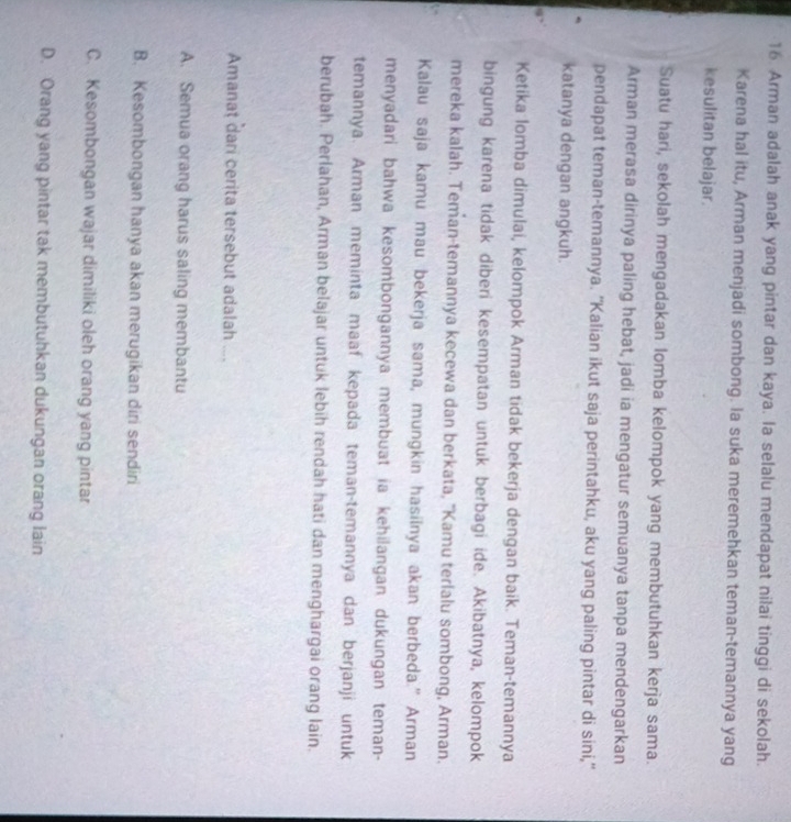 Arman adalah anak yang pintar dan kaya. la selalu mendapat nilai tinggi di sekolah.
Karena hal itu, Arman menjadi sombong. la suka meremehkan teman-temannya yang
kesulitan belajar.
Suatu hari, sekolah mengadakan lomba kelompok yang membutuhkan kerja sama.
Arman merasa dirinya paling hebat, jadi ia mengatur semuanya tanpa mendengarkan
pendapat teman-temannya. “Kalian ikut saja perintahku, aku yang paling pintar di sini,"
katanya dengan angkuh.
Ketika lomba dimulai, kelompok Arman tidak bekerja dengan baik. Teman-temannya
bingung karena tidak diberi kesempatan untuk berbagi ide. Akibatnya, kelompok
mereka kalah. Teman-temannya kecewa dan berkata, "Kamu terlalu sombong, Arman.
Kalau saja kamu mau bekerja sama, mungkin hasilnya akan berbeda.” Arman
menyadari bahwa kesombongannya membuat ia kehilangan dukungan teman-
temannya. Arman meminta maaf kepada teman-temannya dan berjanji untuk
berubah. Perlahan, Arman belajar untuk lebih rendah hati dan menghargai orang lain.
Amanat dari cerita tersebut adalah ....
A. Semua orang harus saling membantu
B. Kesombongan hanya akan merugikan diri sendiri
C. Kesombongan wajar dimiliki oleh orang yang pintar
D. Orang yang pintar tak membutuhkan dukungan orang lain