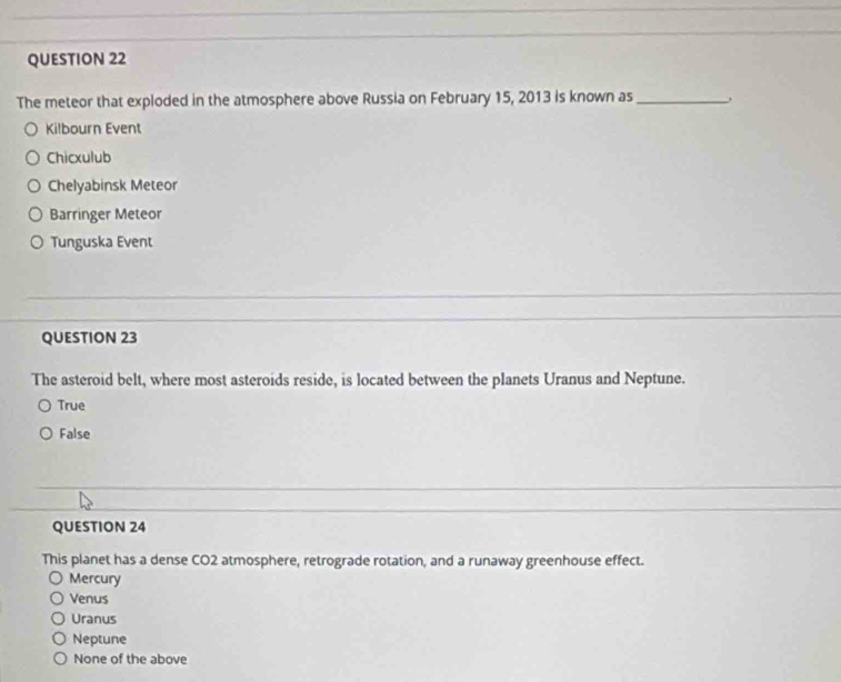 The meteor that exploded in the atmosphere above Russia on February 15, 2013 is known as_
Kilbourn Event
Chicxulub
Chelyabinsk Meteor
Barringer Meteor
Tunguska Event
QUESTION 23
The asteroid belt, where most asteroids reside, is located between the planets Uranus and Neptune.
True
False
QUESTION 24
This planet has a dense CO2 atmosphere, retrograde rotation, and a runaway greenhouse effect.
Mercury
Venus
Uranus
Neptune
None of the above