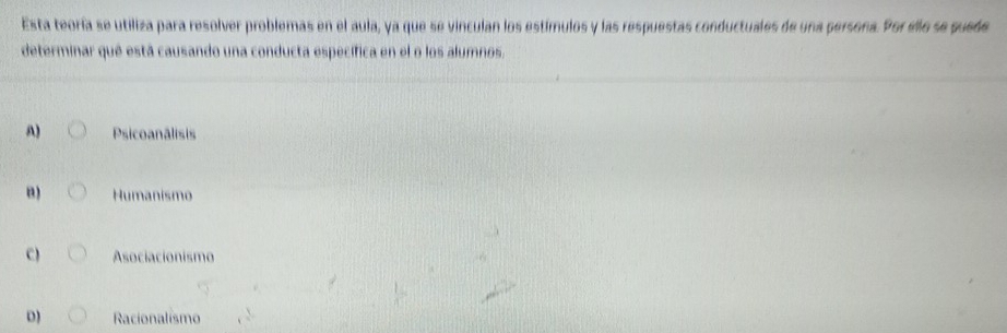 Esta teoría se utiliza para resolver problemas en el aula, ya que se vinculan los estímulos y las respuestas conductuales de una persona. Por ello se puede
determinar qué está causando una conducta específica en el o los alumnos,
A) Psicoanâlisis
B) Humanismo
C) Asociacionismo
D) Racionalismo