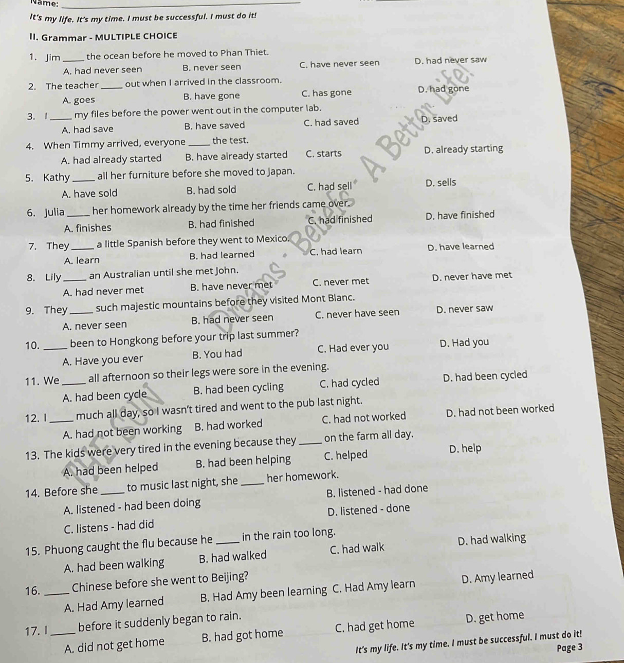 Name:_
It's my life. It’s my time. I must be successful. I must do it!
II. Grammar - MULTIPLE CHOICE
1. Jim_ the ocean before he moved to Phan Thiet.
A. had never seen B. never seen C. have never seen D. had never saw
2. The teacher_ out when I arrived in the classroom.
A. goes B. have gone C. has gone D. had gone
3. 1_ my files before the power went out in the computer lab.
A. had save B. have saved C. had saved D. saved
4. When Timmy arrived, everyone _the test.
A. had already started B. have already started C. starts D. already starting
5. Kathy _all her furniture before she moved to Japan.
A. have sold B. had sold C. had sell
D. sells
6. Julia _her homework already by the time her friends came over.
A. finishes B. had finished C. had finished D. have finished
7. They _a little Spanish before they went to Mexico.
A. learn B. had learned C. had learn D. have learned
8. Lily _an Australian until she met John.
A. had never met B. have never met C. never met D. never have met
9. They_ such majestic mountains before they visited Mont Blanc.
A. never seen B. had never seen C. never have seen D. never saw
10. _been to Hongkong before your trip last summer?
A. Have you ever B. You had C. Had ever you D. Had you
11. We_ all afternoon so their legs were sore in the evening.
A. had been cycle B. had been cycling C. had cycled D. had been cycled
12. I_ much all day, so I wasn’t tired and went to the pub last night.
A. had not been working B. had worked C. had not worked D. had not been worked
13. The kids were very tired in the evening because they _on the farm all day.
A. had been helped B. had been helping C. helped D. help
14. Before she_ to music last night, she _her homework.
A. listened - had been doing B. listened - had done
C. listens - had did D. listened - done
15. Phuong caught the flu because he _in the rain too long.
A. had been walking B. had walked C. had walk D. had walking
16. _Chinese before she went to Beijing?
A. Had Amy learned B. Had Amy been learning C. Had Amy learn D. Amy learned
17. I_ before it suddenly began to rain.
A. did not get home B. had got home C. had get home D. get home
It's my life. It’s my time. I must be successful. I must do it!
Page 3