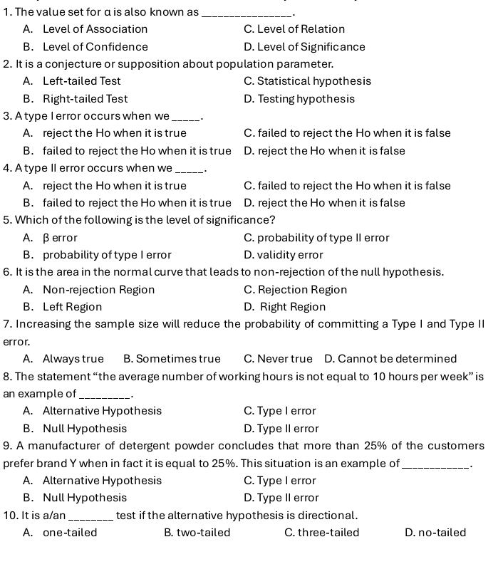 The value set for α is also known as
_
A. Level of Association C. Level of Relation
B. Level of Confidence D. Level of Significance
2. It is a conjecture or supposition about population parameter.
A. Left-tailed Test C. Statistical hypothesis
B. Right-tailed Test D. Testing hypothesis
3. A type I error occurs when we _.
A. reject the Ho when it is true C. failed to reject the Ho when it is false
B. failed to reject the Ho when it is true D. reject the Ho when it is false
4. A type II error occurs when we_
A. reject the Ho when it is true C. failed to reject the Ho when it is false
B. failed to reject the Ho when it is true D. reject the Ho when it is false
5. Which of the following is the level of significance?
A. βerror C. probability of type II error
B. probability of type I error D. validity error
6. It is the area in the normal curve that leads to non-rejection of the null hypothesis.
A. Non-rejection Region C. Rejection Region
B. Left Region D. Right Region
7. Increasing the sample size will reduce the probability of committing a Type I and Type II
error.
A. Always true B. Sometimes true C. Never true D. Cannot be determined
8. The statement “the average number of working hours is not equal to 10 hours per week ” is
an example of_
A. Alternative Hypothesis C. Type I error
B. Null Hypothesis D. Type II error
9. A manufacturer of detergent powder concludes that more than 25% of the customers
prefer brand Y when in fact it is equal to 25%. This situation is an example of_
A. Alternative Hypothesis C. Type I error
B. Null Hypothesis D. Type II error
10. It is a/an _test if the alternative hypothesis is directional.
A. one-tailed B. two-tailed C. three-tailed D. no-tailed