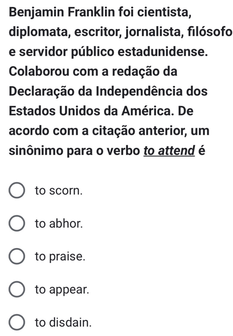 Benjamin Franklin foi cientista,
diplomata, escritor, jornalista, filósofo
e servidor público estadunidense.
Colaborou com a redação da
Declaração da Independência dos
Estados Unidos da América. De
acordo com a citação anterior, um
sinônimo para o verbo to attend é
to scorn.
to abhor.
to praise.
to appear.
to disdain.